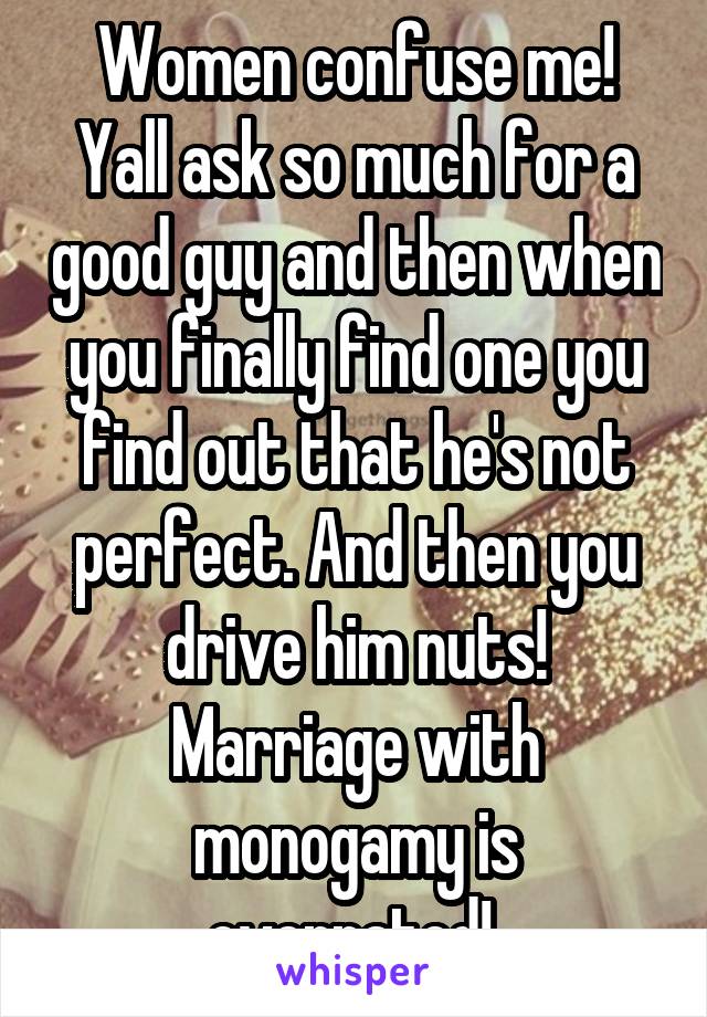 Women confuse me! Yall ask so much for a good guy and then when you finally find one you find out that he's not perfect. And then you drive him nuts! Marriage with monogamy is overrated! 