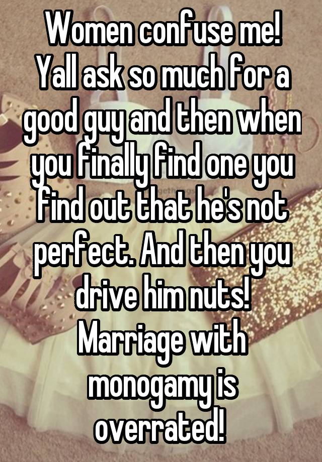 Women confuse me! Yall ask so much for a good guy and then when you finally find one you find out that he's not perfect. And then you drive him nuts! Marriage with monogamy is overrated! 