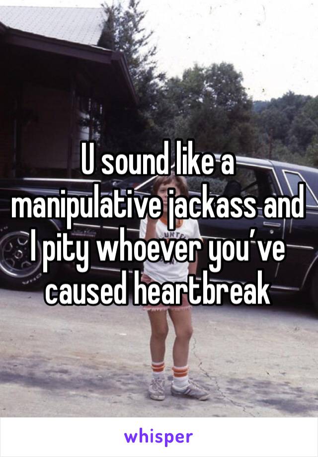 U sound like a manipulative jackass and I pity whoever you’ve caused heartbreak