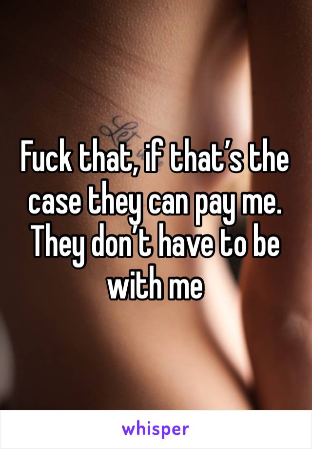 Fuck that, if that’s the case they can pay me.  They don’t have to be with me 