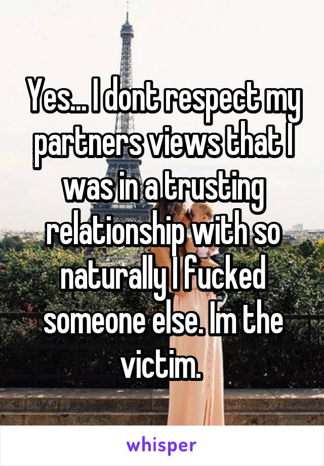 Yes... I dont respect my partners views that I was in a trusting relationship with so naturally I fucked someone else. Im the victim. 