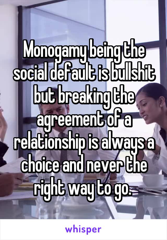 Monogamy being the social default is bullshit but breaking the agreement of a relationship is always a choice and never the right way to go. 