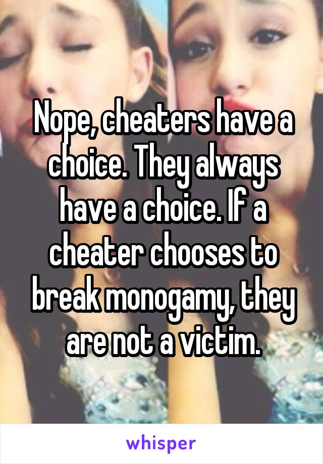 Nope, cheaters have a choice. They always have a choice. If a cheater chooses to break monogamy, they are not a victim.