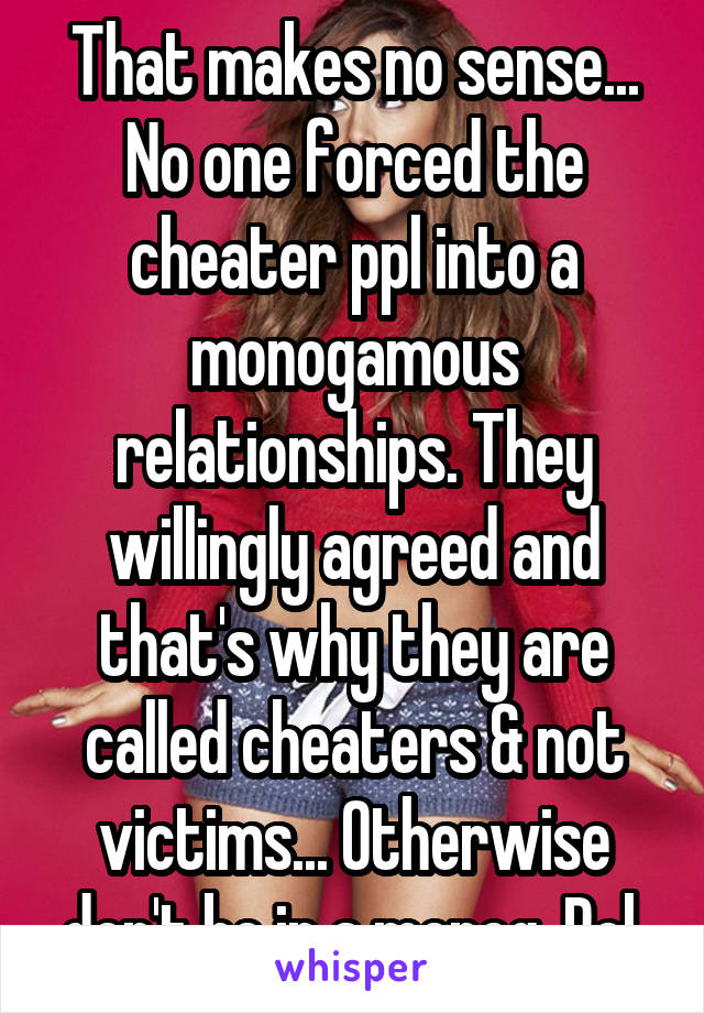 That makes no sense... No one forced the cheater ppl into a monogamous relationships. They willingly agreed and that's why they are called cheaters & not victims... Otherwise don't be in a monog. Rel.