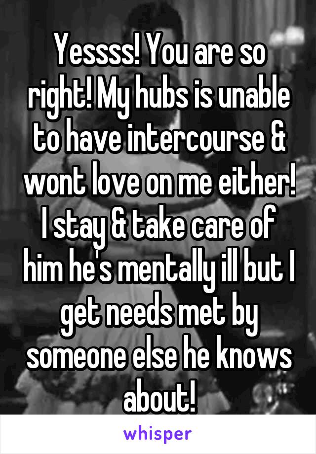 Yessss! You are so right! My hubs is unable to have intercourse & wont love on me either! I stay & take care of him he's mentally ill but I get needs met by someone else he knows about!