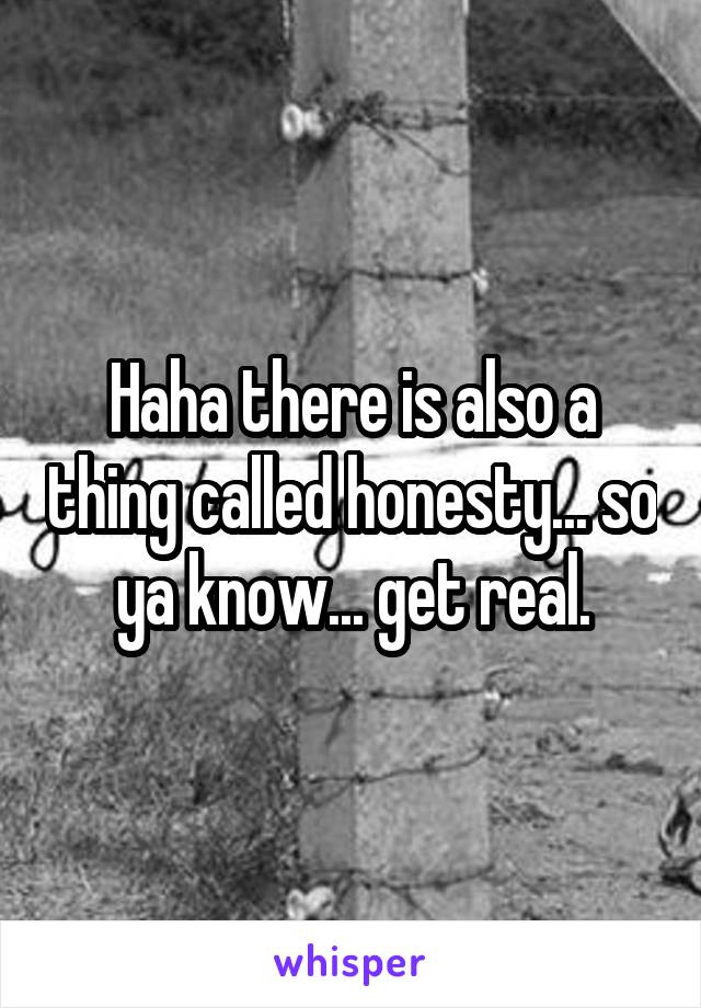 Haha there is also a thing called honesty... so ya know... get real.