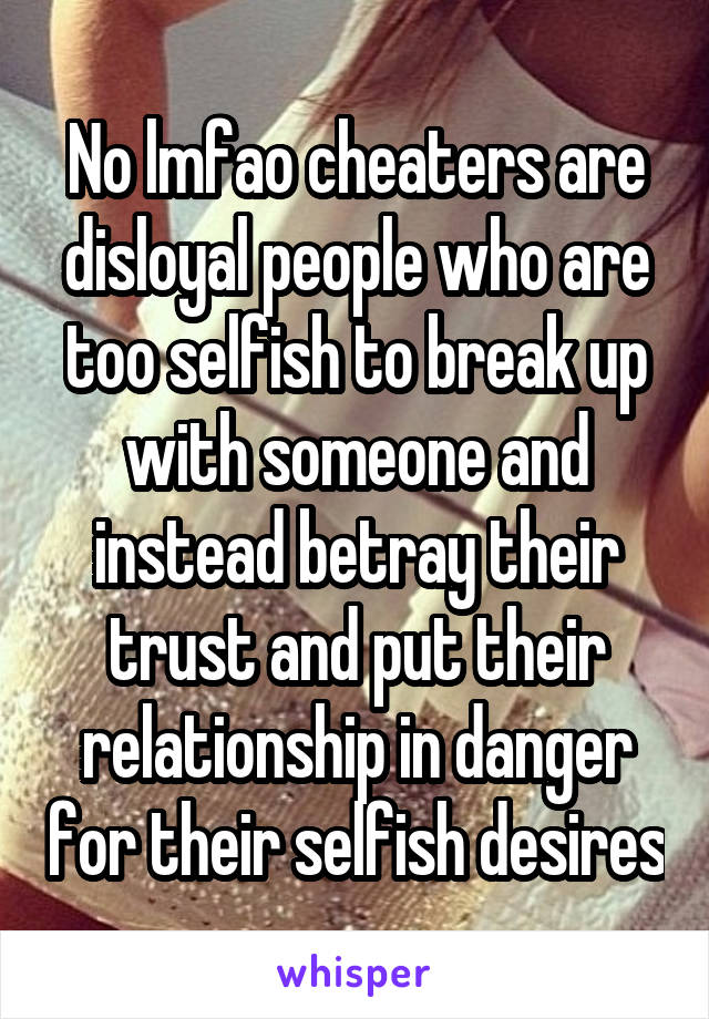 No lmfao cheaters are disloyal people who are too selfish to break up with someone and instead betray their trust and put their relationship in danger for their selfish desires