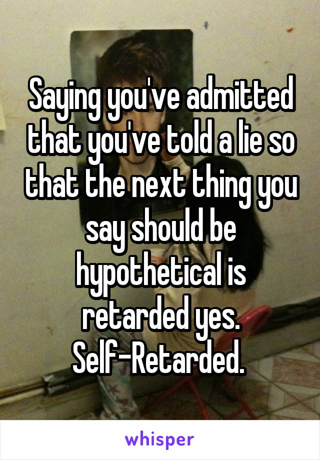 Saying you've admitted that you've told a lie so that the next thing you say should be hypothetical is retarded yes. Self-Retarded. 