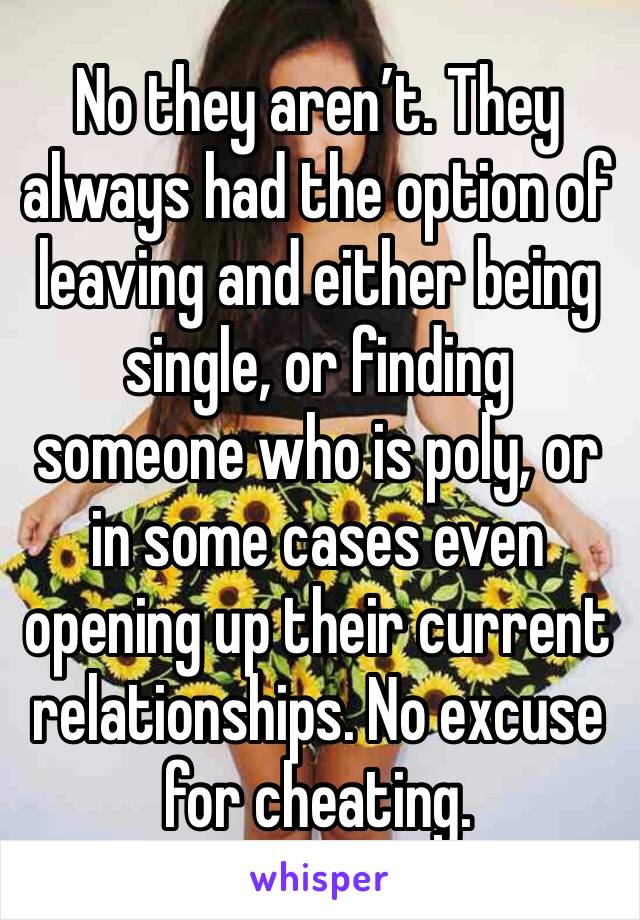 No they aren’t. They always had the option of leaving and either being single, or finding someone who is poly, or in some cases even opening up their current relationships. No excuse for cheating. 