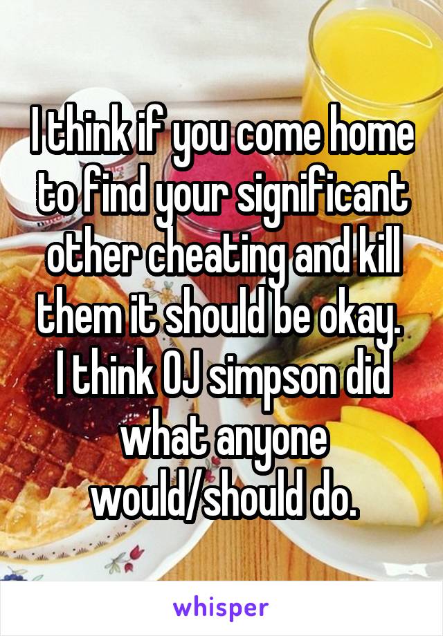 I think if you come home to find your significant other cheating and kill them it should be okay.  I think OJ simpson did what anyone would/should do.