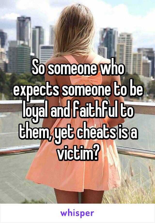 So someone who expects someone to be loyal and faithful to them, yet cheats is a victim?