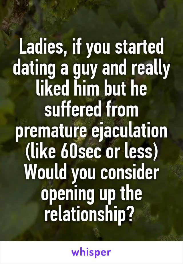 Ladies, if you started dating a guy and really liked him but he suffered from premature ejaculation (like 60sec or less)
Would you consider opening up the relationship? 