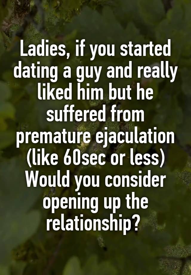 Ladies, if you started dating a guy and really liked him but he suffered from premature ejaculation (like 60sec or less)
Would you consider opening up the relationship? 