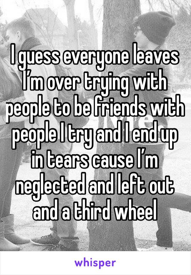 I guess everyone leaves I’m over trying with people to be friends with  people I try and I end up in tears cause I’m neglected and left out and a third wheel 