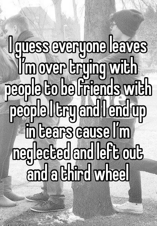 I guess everyone leaves I’m over trying with people to be friends with  people I try and I end up in tears cause I’m neglected and left out and a third wheel 