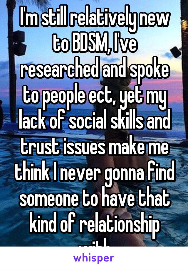 I'm still relatively new to BDSM, I've researched and spoke to people ect, yet my lack of social skills and trust issues make me think I never gonna find someone to have that kind of relationship with