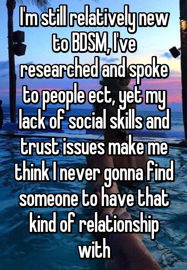 I'm still relatively new to BDSM, I've researched and spoke to people ect, yet my lack of social skills and trust issues make me think I never gonna find someone to have that kind of relationship with