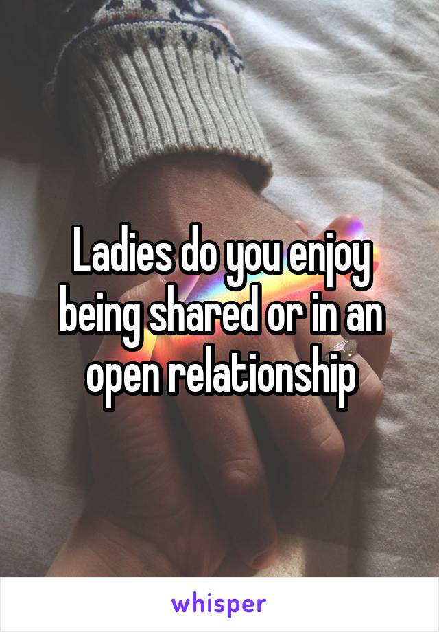 Ladies do you enjoy being shared or in an open relationship