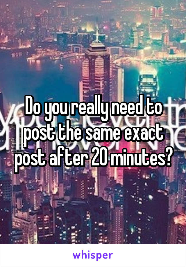 Do you really need to post the same exact post after 20 minutes?