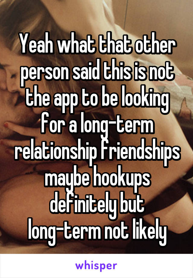 Yeah what that other person said this is not the app to be looking for a long-term relationship friendships maybe hookups definitely but long-term not likely