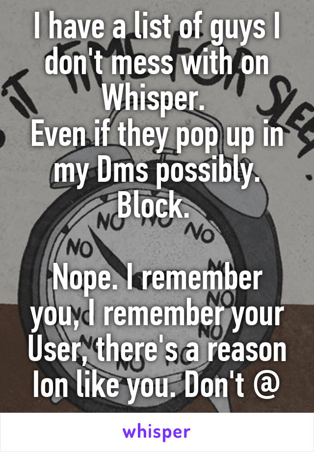 I have a list of guys I don't mess with on Whisper. 
Even if they pop up in my Dms possibly. Block. 

Nope. I remember you, I remember your User, there's a reason Ion like you. Don't @ me.