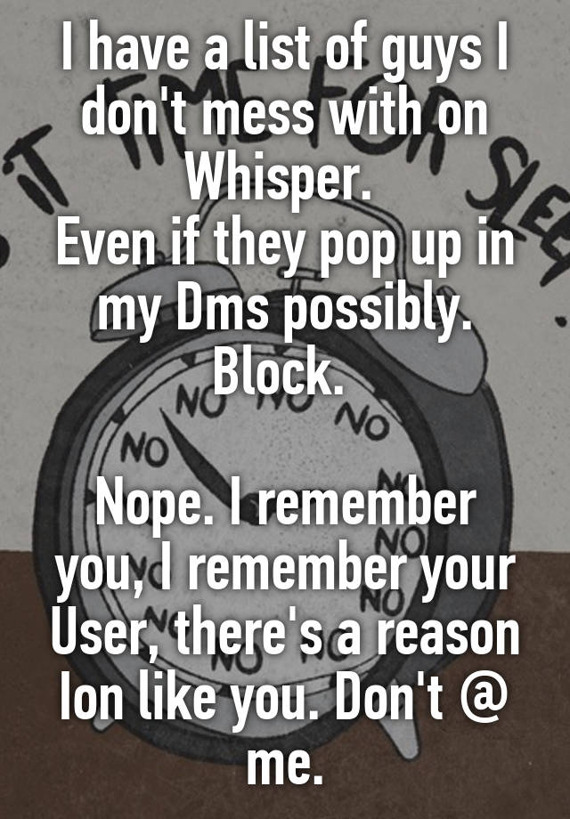 I have a list of guys I don't mess with on Whisper. 
Even if they pop up in my Dms possibly. Block. 

Nope. I remember you, I remember your User, there's a reason Ion like you. Don't @ me.