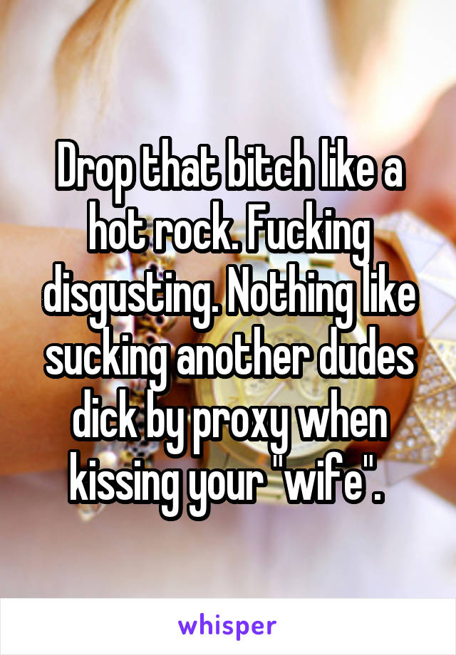 Drop that bitch like a hot rock. Fucking disgusting. Nothing like sucking another dudes dick by proxy when kissing your "wife". 