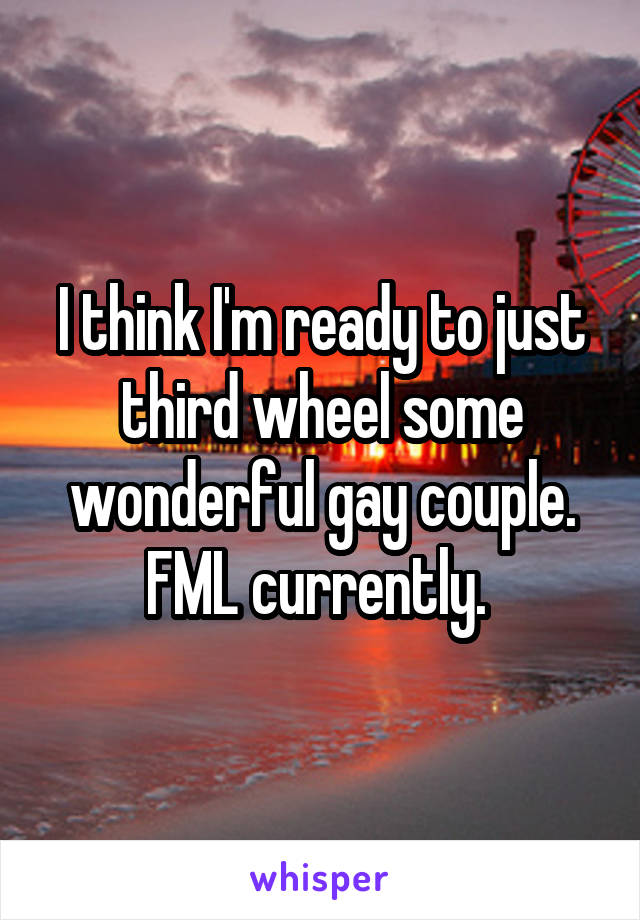 I think I'm ready to just third wheel some wonderful gay couple. FML currently. 