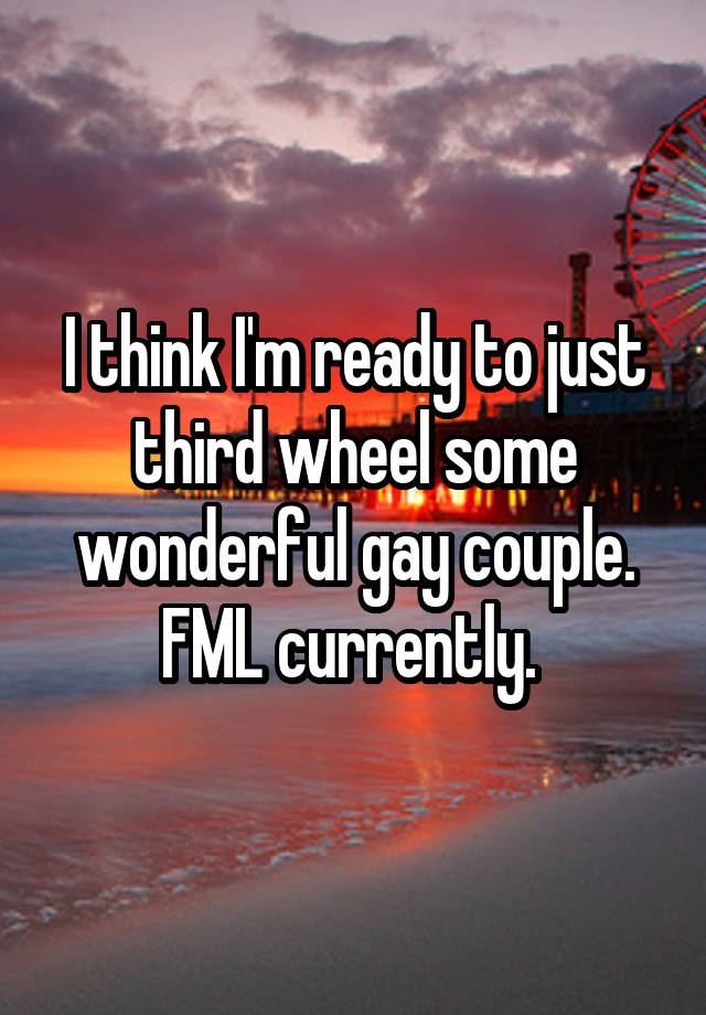 I think I'm ready to just third wheel some wonderful gay couple. FML currently. 