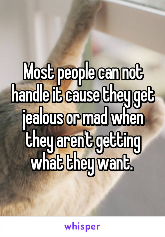 Most people can not handle it cause they get jealous or mad when they aren't getting what they want. 