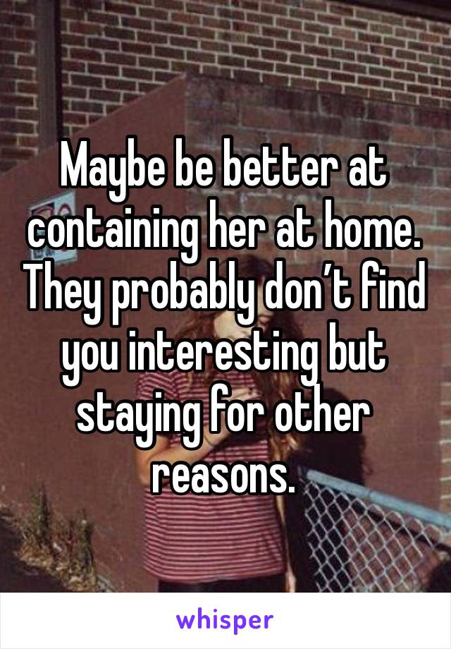 Maybe be better at containing her at home. They probably don’t find you interesting but staying for other reasons. 