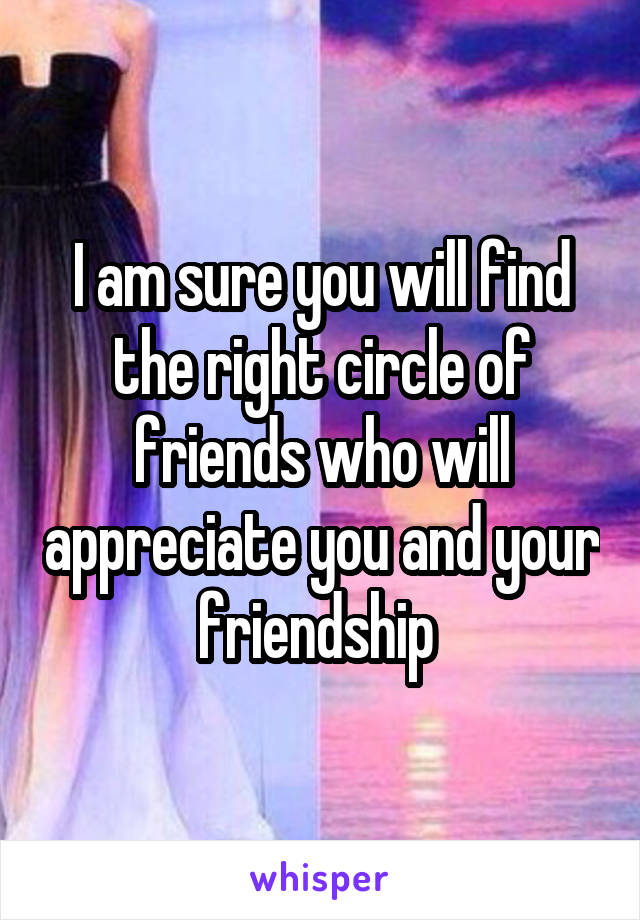 I am sure you will find the right circle of friends who will appreciate you and your friendship 