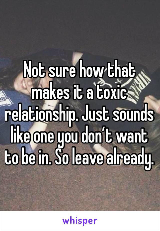 Not sure how that makes it a toxic relationship. Just sounds like one you don’t want to be in. So leave already. 