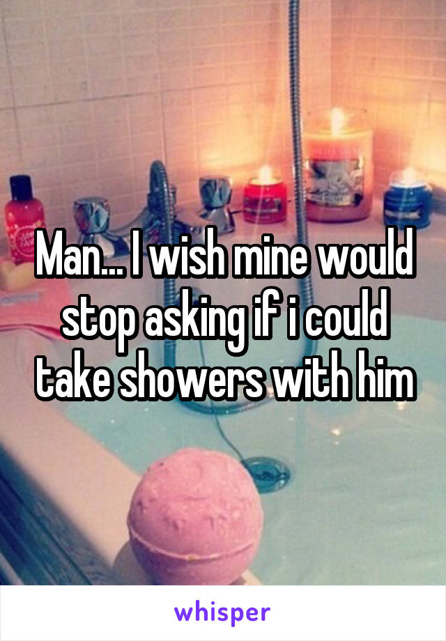 Man... I wish mine would stop asking if i could take showers with him