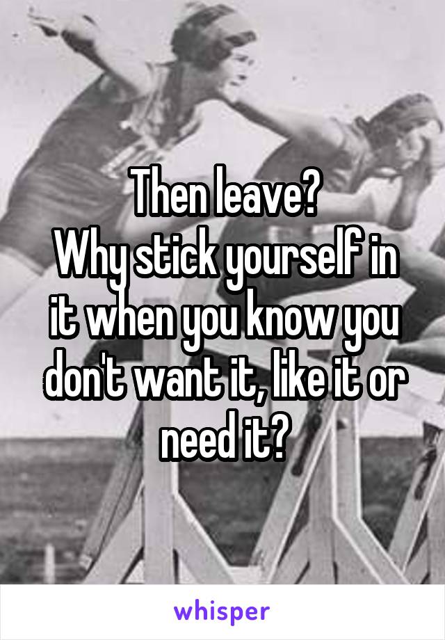 Then leave?
Why stick yourself in it when you know you don't want it, like it or need it?