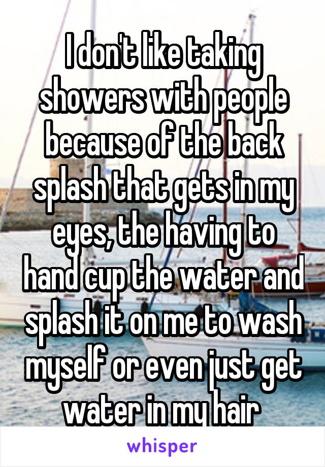 I don't like taking showers with people because of the back splash that gets in my eyes, the having to hand cup the water and splash it on me to wash myself or even just get water in my hair 