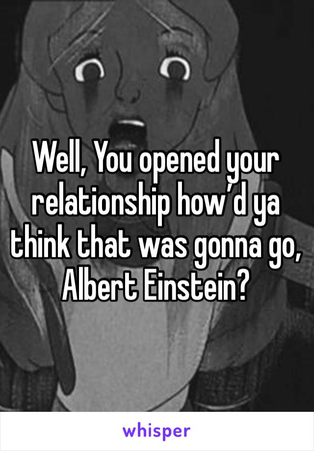 Well, You opened your relationship how’d ya think that was gonna go, Albert Einstein?