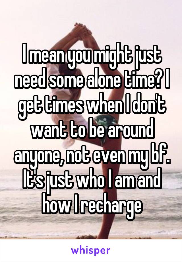 I mean you might just need some alone time? I get times when I don't want to be around anyone, not even my bf. It's just who I am and how I recharge