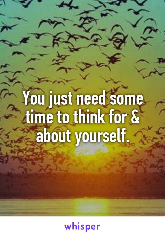 You just need some time to think for & about yourself.