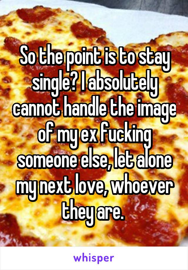 So the point is to stay single? I absolutely cannot handle the image of my ex fucking someone else, let alone my next love, whoever they are. 