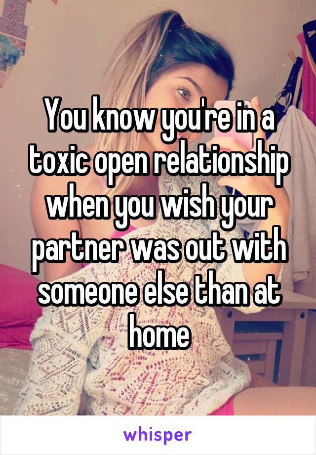 You know you're in a toxic open relationship when you wish your partner was out with someone else than at home