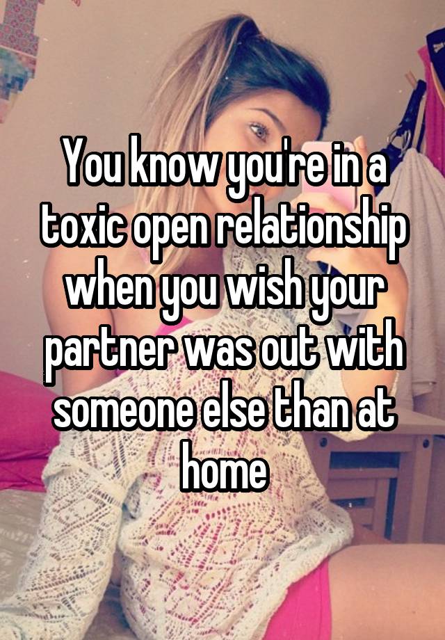 You know you're in a toxic open relationship when you wish your partner was out with someone else than at home