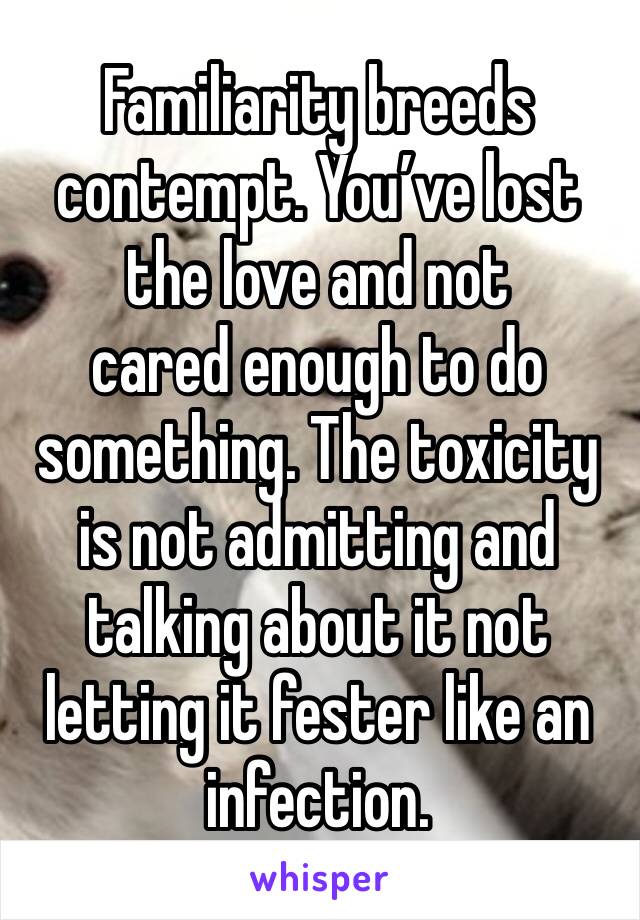 Familiarity breeds contempt. You’ve lost the love and not
cared enough to do something. The toxicity is not admitting and talking about it not letting it fester like an infection. 