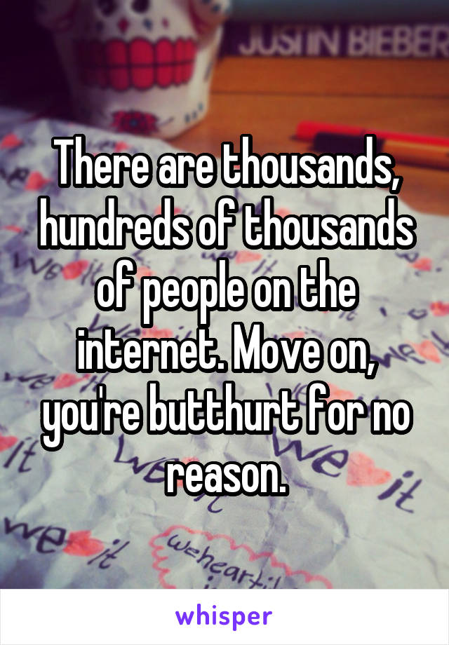 There are thousands, hundreds of thousands of people on the internet. Move on, you're butthurt for no reason.