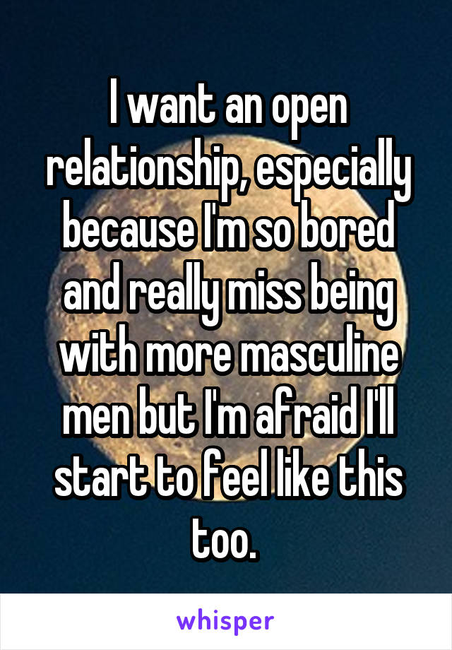 I want an open relationship, especially because I'm so bored and really miss being with more masculine men but I'm afraid I'll start to feel like this too. 