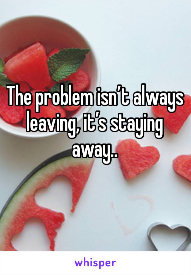 The problem isn’t always leaving, it’s staying away.. 
