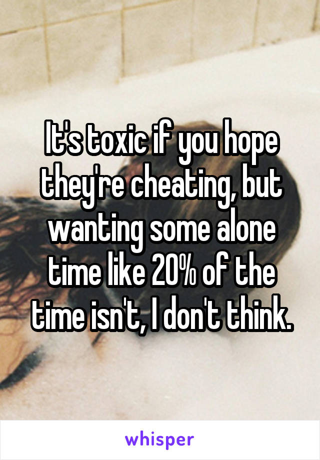 It's toxic if you hope they're cheating, but wanting some alone time like 20% of the time isn't, I don't think.