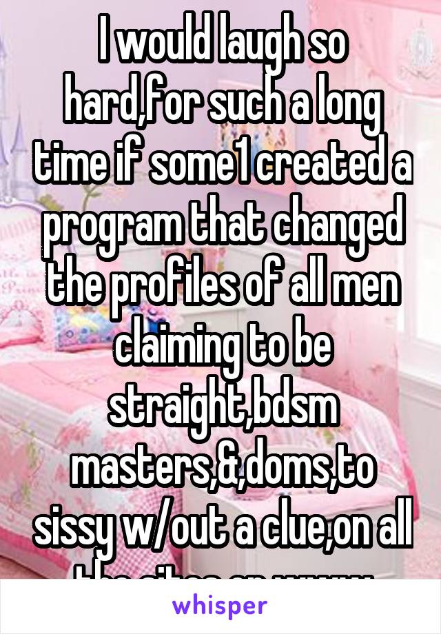 I would laugh so hard,for such a long time if some1 created a program that changed the profiles of all men claiming to be straight,bdsm masters,&,doms,to sissy w/out a clue,on all the sites on www