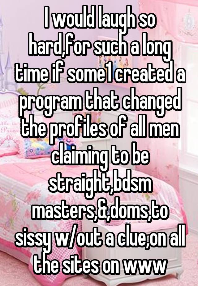 I would laugh so hard,for such a long time if some1 created a program that changed the profiles of all men claiming to be straight,bdsm masters,&,doms,to sissy w/out a clue,on all the sites on www