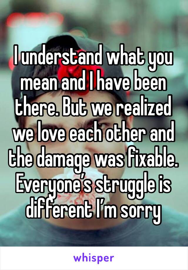 I understand what you mean and I have been there. But we realized we love each other and the damage was fixable. Everyone’s struggle is different I’m sorry